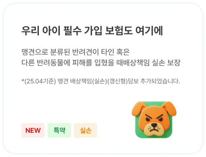 우리 아이 필수 가입 보험도 여기에 | 맹견으로 분류된 반려견이 타인 혹은 
                            다른 반려동물에 피해를 입혔을 때배상책임 실손 보장 | *(25.04기준) 맹견 배상책임(실손)(갱신형)담보 추가되었습니다.