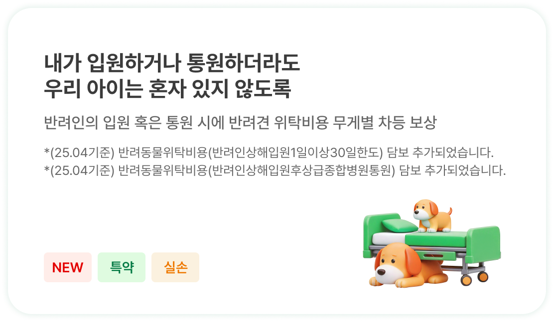 내가 입원하거나 통원하더라도
                            우리 아이는 혼자 있지 않도록 | 반려인의 입원 혹은 통원 시에 반려견 위탁비용 무게별 차등 보상 | *(25.04기준) 반려동물위탁비용(반려인상해입원1일이상30일한도) 담보 추가되었습니다.
                            *(25.04기준) 반려동물위탁비용(반려인상해입원후상급종합병원통원) 담보 추가되었습니다.