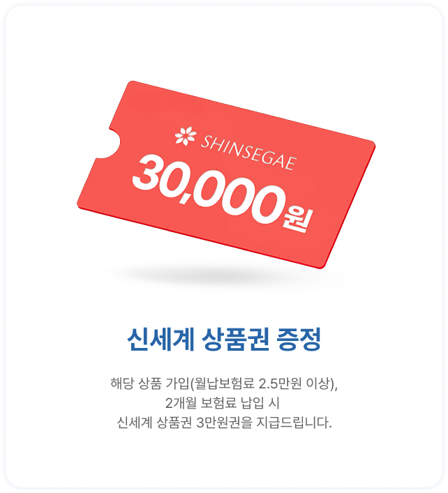 신세계 상품권 3만원권 증정 | 해당 상품 가입(월납보험료 2.5만원 이상) | 2개월 보험료 납입시	신세계 상품권 3만원을 지급드립니다.